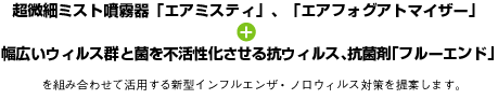 超微細ミスト噴霧器「エアミスティ」、「エアフォグアトマイザー」＋幅広いウィルス群菌を不活性化させる抗ウィルス、抗菌剤「フルーエンド」を組み合わせて活用する新型インフルエンザ・ノロウィルス対策を提案します。