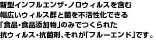 新型インフルエンザ・ノロウィルスを含む幅広いウィルス群と菌を不活性化できる「食品・食品添加物」のみでつくられた抗ウィルス・抗菌剤、それが「フルーエンド」です。