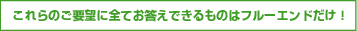 これらのご要望に全てお答えできるものはフルーエンドだけ！